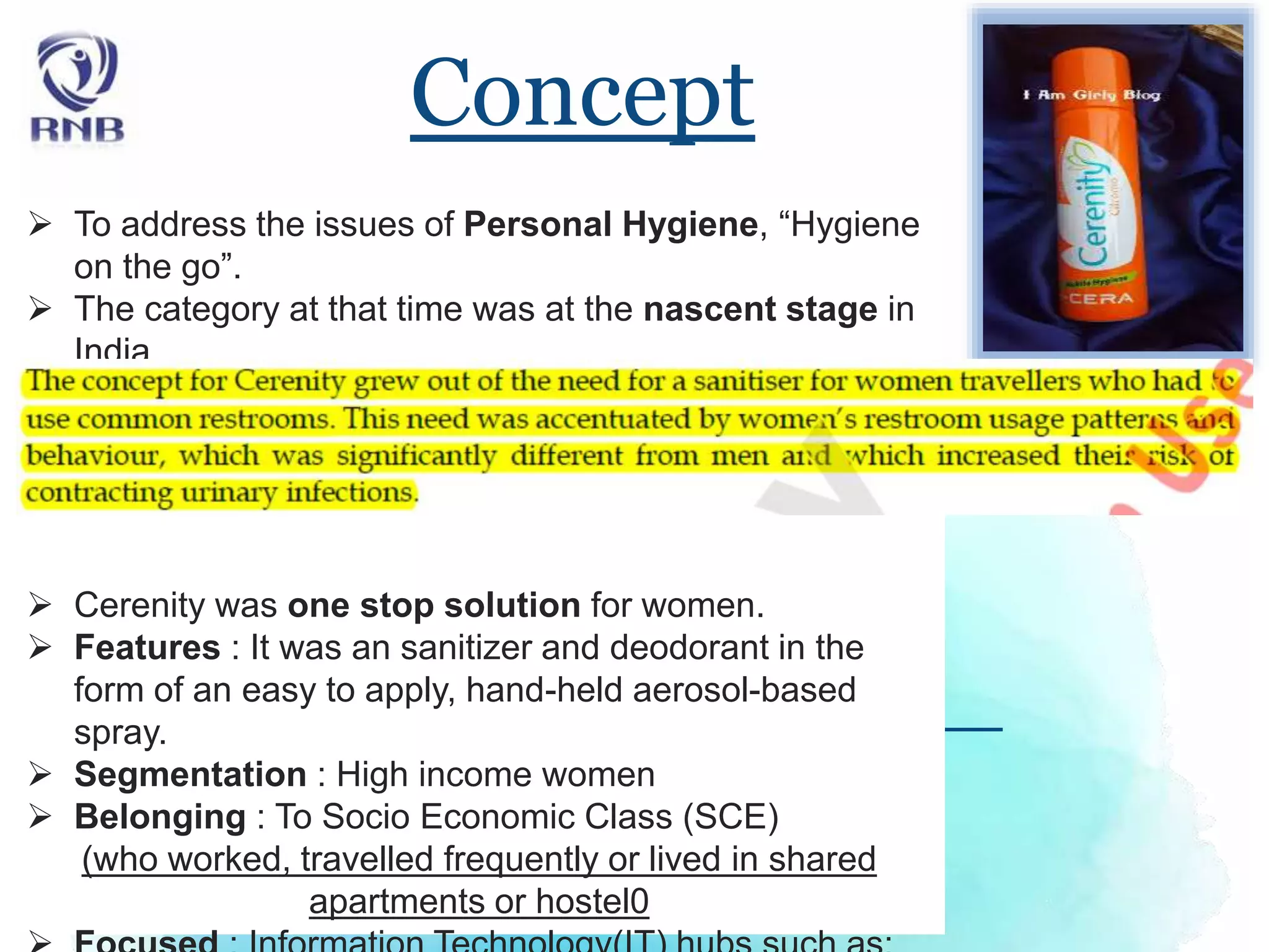 Concept
 To address the issues of Personal Hygiene, “Hygiene
on the go”.
 The category at that time was at the nascent stage in
India.
 Cerenity was one stop solution for women.
 Features : It was an sanitizer and deodorant in the
form of an easy to apply, hand-held aerosol-based
spray.
 Segmentation : High income women
 Belonging : To Socio Economic Class (SCE)
(who worked, travelled frequently or lived in shared
apartments or hostel0
 
