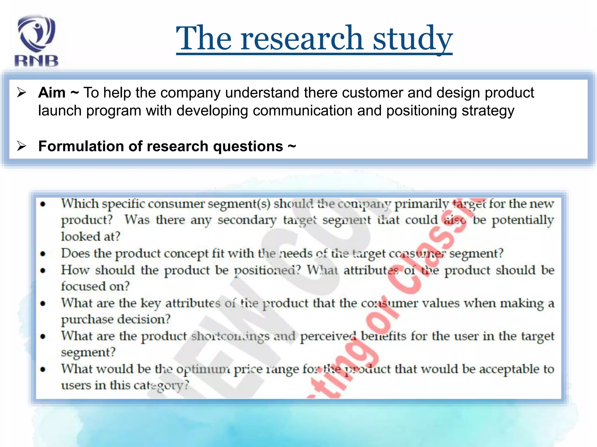 The research study
 Aim ~ To help the company understand there customer and design product
launch program with developing communication and positioning strategy
 Formulation of research questions ~
 