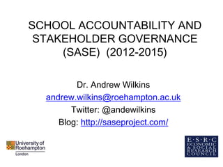 SCHOOL ACCOUNTABILITY AND
STAKEHOLDER GOVERNANCE
(SASE) (2012-2015)
Dr. Andrew Wilkins
andrew.wilkins@roehampton.ac.uk
Twitter: @andewilkins
Blog: http://saseproject.com/
 