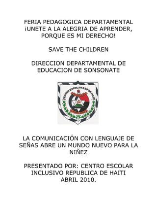 FERIA PEDAGOGICA DEPARTAMENTAL
 ¡UNETE A LA ALEGRIA DE APRENDER,
      PORQUE ES MI DERECHO!

        SAVE THE CHILDREN

   DIRECCION DEPARTAMENTAL DE
     EDUCACION DE SONSONATE




 LA COMUNICACIÓN CON LENGUAJE DE
SEÑAS ABRE UN MUNDO NUEVO PARA LA
              NIÑEZ

 PRESENTADO POR: CENTRO ESCOLAR
   INCLUSIVO REPUBLICA DE HAITI
           ABRIL 2010.
 