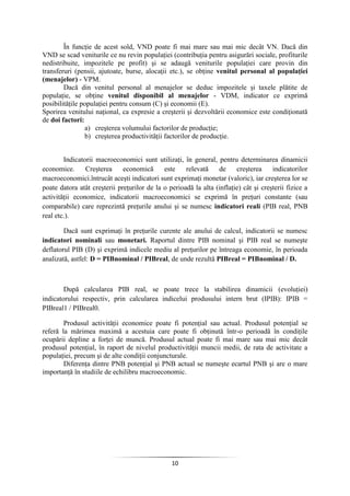 10
În funcţie de acest sold, VND poate fi mai mare sau mai mic decât VN. Dacă din
VND se scad veniturile ce nu revin populaţiei (contribuţia pentru asigurări sociale, profiturile
nedistribuite, impozitele pe profit) şi se adaugă veniturile populaţiei care provin din
transferuri (pensii, ajutoate, burse, alocaţii etc.), se obţine venitul personal al populaţiei
(menajelor) - VPM.
Dacă din venitul personal al menajelor se deduc impozitele şi taxele plătite de
populaţie, se obţine venitul disponibil al menajelor - VDM, indicator ce exprimă
posibilităţile populaţiei pentru consum (C) şi economii (E).
Sporirea venitului naţional, ca expresie a creşterii şi dezvoltării economice este condiţionată
de doi factori:
a) creşterea volumului factorilor de producţie;
b) creşterea productivităţii factorilor de producţie.
Indicatorii macroeconomici sunt utilizaţi, în general, pentru determinarea dinamicii
economice. Creşterea economică este relevată de creşterea indicatorilor
macroeconomici.întrucât aceşti indicatori sunt exprimaţi monetar (valoric), iar creşterea lor se
poate datora atât creşterii preţurilor de la o perioadă la alta (inflaţie) cât şi creşterii fizice a
activităţii economice, indicatorii macroeconomici se exprimă în preţuri constante (sau
comparabile) care reprezintă preţurile anului şi se numesc indicatori reali (PIB real, PNB
real etc.).
Dacă sunt exprimaţi în preţurile curente ale anului de calcul, indicatorii se numesc
indicatori nominali sau monetari. Raportul dintre PIB nominal şi PIB real se numeşte
deflatorul PIB (D) şi exprimă indicele mediu al preţurilor pe întreaga economie, în perioada
analizată, astfel: D = PIBnominal / PIBreal, de unde rezultă PIBreal = PIBnominal / D.
După calcularea PIB real, se poate trece la stabilirea dinamicii (evoluţiei)
indicatorului respectiv, prin calcularea indicelui produsului intern brut (IPIB): IPIB =
PIBreal1 / PIBreal0.
Produsul activităţii economice poate fi potenţial sau actual. Produsul potenţial se
referă la mărimea maximă a acestuia care poate fi obţinută într-o perioadă în condiţile
ocupării depline a forţei de muncă. Produsul actual poate fi mai mare sau mai mic decât
produsul potenţial, în raport de nivelul productivităţii muncii medii, de rata de activitate a
populaţiei, precum şi de alte condiţii conjuncturale.
Diferenţa dintre PNB potenţial şi PNB actual se numeşte ecartul PNB şi are o mare
importanţă în studiile de echilibru macroeconomic.
 