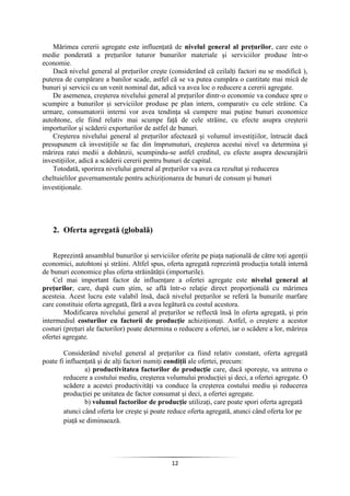 12
Mărimea cererii agregate este influenţată de nivelul general al preţurilor, care este o
medie ponderată a preţurilor tuturor bunurilor materiale şi serviciilor produse într-o
economie.
Dacă nivelul general al preţurilor creşte (considerând că ceilalţi factori nu se modifică ),
puterea de cumpărare a banilor scade, astfel că se va putea cumpăra o cantitate mai mică de
bunuri şi servicii cu un venit nominal dat, adică va avea loc o reducere a cererii agregate.
De asemenea, creşterea nivelului general al preţurilor dintr-o economie va conduce spre o
scumpire a bunurilor şi serviciilor produse pe plan intern, comparativ cu cele străine. Ca
urmare, consumatorii interni vor avea tendinţa să cumpere mai puţine bunuri economice
autohtone, ele fiind relativ mai scumpe faţă de cele străine, cu efecte asupra creşterii
importurilor şi scăderii exporturilor de astfel de bunuri.
Creşterea nivelului general al preţurilor afectează şi volumul investiţiilor, întrucât dacă
presupunem că investiţiile se fac din împrumuturi, creşterea acestui nivel va determina şi
mărirea ratei medii a dobânzii, scumpindu-se astfel creditul, cu efecte asupra descurajării
investiţiilor, adică a scăderii cererii pentru bunuri de capital.
Totodată, sporirea nivelului general al preţurilor va avea ca rezultat şi reducerea
cheltuielilor guvernamentale pentru achiziţionarea de bunuri de consum şi bunuri
investiţionale.
2. Oferta agregată (globală)
Reprezintă ansamblul bunurilor şi serviciilor oferite pe piaţa naţională de către toţi agenţii
economici, autohtoni şi străini. Altfel spus, oferta agregată reprezintă producţia totală internă
de bunuri economice plus oferta străinătăţii (importurile).
Cel mai important factor de influenţare a ofertei agregate este nivelul general al
preţurilor, care, după cum ştim, se află într-o relaţie direct proporţională cu mărimea
acesteia. Acest lucru este valabil însă, dacă nivelul preţurilor se referă la bunurile marfare
care constituie oferta agregată, fără a avea legătură cu costul acestora.
Modificarea nivelului general al preţurilor se reflectă însă în oferta agregată, şi prin
intermediul costurilor cu factorii de producţie achiziţionaţi. Astfel, o creştere a acestor
costuri (preţuri ale factorilor) poate determina o reducere a ofertei, iar o scădere a lor, mărirea
ofertei agregate.
Considerând nivelul general al preţurilor ca fiind relativ constant, oferta agregată
poate fi influenţată şi de alţi factori numiţi condiţii ale ofertei, precum:
a) productivitatea factorilor de producţie care, dacă sporeşte, va antrena o
reducere a costului mediu, creşterea volumului producţiei şi deci, a ofertei agregate. O
scădere a acestei productivităţi va conduce la creşterea costului mediu şi reducerea
producţiei pe unitatea de factor consumat şi deci, a ofertei agregate.
b) volumul factorilor de producţie utilizaţi, care poate spori oferta agregată
atunci când oferta lor creşte şi poate reduce oferta agregată, atunci când oferta lor pe
piaţă se diminuează.
 