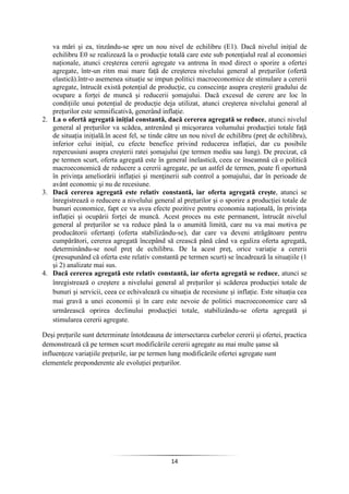 14
va mări şi ea, tinzându-se spre un nou nivel de echilibru (E1). Dacă nivelul iniţial de
echilibru E0 se realizează la o producţie totală care este sub potenţialul real al economiei
naţionale, atunci creşterea cererii agregate va antrena în mod direct o sporire a ofertei
agregate, într-un ritm mai mare faţă de creşterea nivelului general al preţurilor (ofertă
elastică).într-o asemenea situaţie se impun politici macroeconomice de stimulare a cererii
agregate, întrucât există potenţial de producţie, cu consecinţe asupra creşterii gradului de
ocupare a forţei de muncă şi reducerii şomajului. Dacă excesul de cerere are loc în
condiţiile unui potenţial de producţie deja utilizat, atunci creşterea nivelului general al
preţurilor este semnificativă, generând inflaţie.
2. La o ofertă agregată iniţial constantă, dacă cererea agregată se reduce, atunci nivelul
general al preţurilor va scădea, antrenând şi micşorarea volumului producţiei totale faţă
de situaţia iniţială.în acest fel, se tinde către un nou nivel de echilibru (preţ de echilibru),
inferior celui iniţial, cu efecte benefice privind reducerea inflaţiei, dar cu posibile
repercusiuni asupra creşterii ratei şomajului (pe termen mediu sau lung). De precizat, că
pe termen scurt, oferta agregată este în general inelastică, ceea ce înseamnă că o politică
macroeconomică de reducere a cererii agregate, pe un astfel de termen, poate fi oportună
în privinţa ameliorării inflaţiei şi menţinerii sub control a şomajului, dar în perioade de
avânt economic şi nu de recesiune.
3. Dacă cererea agregată este relativ constantă, iar oferta agregată creşte, atunci se
înregistrează o reducere a nivelului general al preţurilor şi o sporire a producţiei totale de
bunuri economice, fapt ce va avea efecte pozitive pentru economia naţională, în privinţa
inflaţiei şi ocupării forţei de muncă. Acest proces nu este permanent, întrucât nivelul
general al preţurilor se va reduce până la o anumită limită, care nu va mai motiva pe
producătorii ofertanţi (oferta stabilizându-se), dar care va deveni atrăgătoare pentru
cumpărători, cererea agregată începând să crească până când va egaliza oferta agregată,
determinându-se noul preţ de echilibru. De la acest preţ, orice variaţie a cererii
(presupunând că oferta este relativ constantă pe termen scurt) se încadrează la situaţiile (1
şi 2) analizate mai sus.
4. Dacă cererea agregată este relativ constantă, iar oferta agregată se reduce, atunci se
înregistrează o creştere a nivelului general al preţurilor şi scăderea producţiei totale de
bunuri şi servicii, ceea ce echivalează cu situaţia de recesiune şi inflaţie. Este situaţia cea
mai gravă a unei economii şi în care este nevoie de politici macroeconomice care să
urmărească oprirea declinului producţiei totale, stabilizându-se oferta agregată şi
stimularea cererii agregate.
Deşi preţurile sunt determinate întotdeauna de intersectarea curbelor cererii şi ofertei, practica
demonstrează că pe termen scurt modificările cererii agregate au mai multe şanse să
influenţeze variaţiile preţurile, iar pe termen lung modificările ofertei agregate sunt
elementele preponderente ale evoluţiei preţurilor.
 