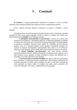 15
V. Concluzii
În concluzie, o creştere generalizată a preţurilor în economie va avea ca rezultat
contracţia cererii agregate (globale) prin reducerea tuturor componentelor acesteia.
Invers, scăderea nivelului general al preţurilor va genera o extindere a cererii
agregate.
Considerând însă, că nivelul general al preţurilor rămâne relativ constant pe o anumită
perioadă de timp, atunci cererea agregată variază în raport cu acţiunea unor factori care
poartă denumirea de condiţiile cererii agregate, precum:
a) anticipările consumatorilor şi investitorilor cu privire la evoluţia stării
economice în ansamblul ei. Anticipările optimiste vor determina populaţia să cumpere
o cantitate mai mare de bunuri, în special de folosinţă îndelungată, iar întreprinzătorii
să sporească investiţiile, deoarece creşte gradul de certitudine privind eficienţa
acestora, ceea ce va însemna creşterea cererii agregate. Anticipările pesimiste vor
conduce la creşterea incertitudinilor consumatorilor finali, fapt ce se va reflecta în
reducerea cererii agregate, adică a cheltuielilor pentru bunuri de consum şi de capital.
b) natura politicilor guvernamentale care, dacă privesc creşterea
cheltuielilor pentru investiţii, reducerea fiscalităţii sau sporirea masei monetare, au ca
efect creşterea cererii agregate, iar dacă stimulează creşterea ratei dobânzii sau a
fiscalităţii, au ca efect reducerea cererii agregate.
c) starea generală a economiei mondiale care, dacă se află într-o perioadă de
boom economic, va determina creşterea importurilor, adică mărirea exporturilor din
economia naţională, crescând cererea agregată, iar dacă se află într-o perioadă de
criză, partenerii de afaceri străini vor importa mai puţin, adică exporturile din
economia naţională se vor reduce, scăzând astfel cererea agregată.
 