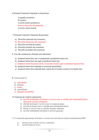 17
6 Sistemul Conturilor Naţionale se bazează pe:
a) agenţii economici;
b) conturi;
c) teoria muncii productive;
d) teoria factorilor de producţie;
e) teoria valorii muncă.
7 Sistemul Conturilor Naţionale dă prioritate:
a) fluxurilor materiale din economie;
b) fluxurilor financiare din economie;
c) fluxurilor de forţă de muncă;
d) fluxurilor primare din economie;
e) fluxurile secundare din economie.
8 Care din următoarele afirmaţii sunt adevărate?
a) produsul intern brut este o componentă a produsului intern net;
b) produsul intern brut este egal cu produsul intern net;
c) produsul intern brut poate să fie, în anumite situaţii, egal cu produsul naţional brut;
d) produsul intern brut cuprinde şi consumul intermediar;
e) produsul intern brut cuprinde doar o parte din investiţii şi anume investiţiile nete
9 Cererea poate fi:
a) individuala;
b) partiala;
c) totala;
d) generalizata;
e) agregata sau globala
10 Cererea de marfuri reprezinta:
a) nevoile (trebuintele) de bunuri si servicii care se satisfac prin intermediul pietei,
adica prin vanzare-cumparare;
b) ofertele de bunuri si servicii care se expun pe piata;
c) nevoile de bunuri care se satisfac prin intermediul pietei;
d) bunuri si servicii care se satisfac anumite trebuinte;
e) nevoile (trebuintele) de bunuri si servicii generale.
11 Ce tranzactii generatoare de bunuri si servicii nu sunt luate în calcul la determinarea PIB:
a) detinerea unui al doilea serviciu, nedeclarat;
b) jocurile ilegale de noroc;
 