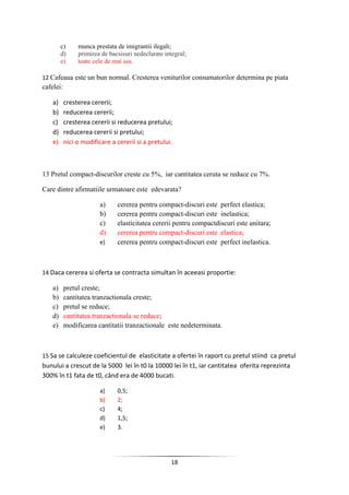 18
c) munca prestata de imigrantii ilegali;
d) primirea de bacsisuri nedeclarate integral;
e) toate cele de mai sus.
12 Cafeaua este un bun normal. Cresterea veniturilor consumatorilor determina pe piata
cafelei:
a) cresterea cererii;
b) reducerea cererii;
c) cresterea cererii si reducerea pretului;
d) reducerea cererii si pretului;
e) nici o modificare a cererii si a pretului.
13 Pretul compact-discurilor creste cu 5%, iar cantitatea ceruta se reduce cu 7%.
Care dintre afirmatiile urmatoare este edevarata?
a) cererea pentru compact-discuri este perfect elastica;
b) cererea pentru compact-discuri este inelastica;
c) elasticitatea cererii pentru compactdiscuri este unitara;
d) cererea pentru compact-discuri este elastica;
e) cererea pentru compact-discuri este perfect inelastica.
14 Daca cererea si oferta se contracta simultan în aceeasi proportie:
a) pretul creste;
b) cantitatea tranzactionala creste;
c) pretul se reduce;
d) cantitatea tranzactionala se reduce;
e) modificarea cantitatii tranzactionale este nedeterminata.
15 Sa se calculeze coeficientul de elasticitate a ofertei în raport cu pretul stiind ca pretul
bunului a crescut de la 5000 lei în t0 la 10000 lei în t1, iar cantitatea oferita reprezinta
300% în t1 fata de t0, când era de 4000 bucati.
a) 0,5;
b) 2;
c) 4;
d) 1,5;
e) 3.
 