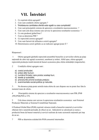 19
VII. Întrebări
1. Ce exprimă oferta agregată?
2. Care sunt condiţiile ofertei agregate ?
3. Întotdeauna cantitatea oferită este egală cu cea cumpărată?
4. Care sunt principalele sisteme de apreciere a rezultatelor macroeconomice ?
5. Care sunt cele doua sisteme care servesc la aprecierea rezultatelor economice ?
6. Ce este produsul global brut ?
7. Cum se determina PIB ?
8. Ce reprezintă cererea agregată?
9. Care sunt factorii de influenta a cererii agregate?
10. Determinarea cererii globale ca un indicator agregat poate fi ?
Răspunsuri :
1 Oferta agregată (globală) reprezintă ansamblul bunurilor şi serviciilor oferite pe piaţa
naţională de către toţi agenţii economici, autohtoni şi străini. Altfel spus, oferta agregată
reprezintă producţia totală internă de bunuri economice plus oferta străinătăţii (importurile).
2 Condiţiile ofertei agregate sunt :
a) costul producţiei;
b) preţul altor bunuri;
c) numărul firmelor care produc acelaşi bun;
d) taxele şi subsidiile;
e) previziunile privind evoluţia preţului;
f) evenimentele social-politice şi naturale.
3 . Nu deoarece piaţa poate asimila toata oferta de care dispune sau nu poate face fata la
numarul mare de oferta .
4 Principalele sisteme de apreciere a rezultatelor macroeconomice sunt PIB ,PNB
,PIN,PNB,PNN si VN.
5 Cele doua sisteme care servesc la aprecierea rezultatelor economice sunt Sistemul
Producţiei Materiale şi Sistemul Contabilitaţi Naţionale.
6 Produsul Global Brut (PGB) exprimă valoarea totală a bunurilor material şi serviciilor
obţinute într-o anumită perioadă, de obicei un an . Indicatorul se calculează ca suma a
productiei brute de bunuri material şi servicii realizate de toate sectoarele naţionale pet imp
de un an .
7 PIB se determina scăzând din PGB consumul intermediar.
 