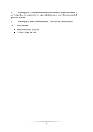 20
8 Cererea agregată (globală) reprezintă ansamblul cerinţelor solvabile de bunuri şi
servicii produse într-o economie, într-o perioadă de timp şi la un nivel mediu general al
preţurilor acestora.
9 Cererea agregată poate fi influenţă de preţ , rata dobînzi şi condiţiile pieţei.
10 Poate fi fâcuta :
Pe filiera fluxurilor monetare
Pe filierea fluxurilor reale
 