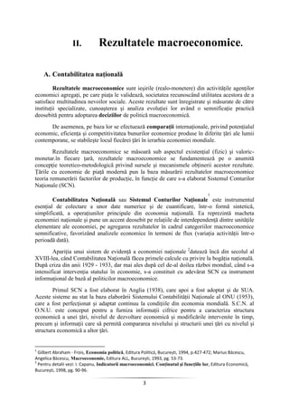 3
II. Rezultatele macroeconomice.
A. Contabilitatea naţională
Rezultatele macroeconomice sunt ieşirile (realo-monetere) din activităţile agenţilor
economici agregaţi, pe care piaţa le validează, societatea recunoscând utilitatea acestora de a
satisface multitudinea nevoilor sociale. Aceste rezultate sunt înregistrate şi măsurate de către
instituţii specializate, cunoaşterea şi analiza evoluţiei lor având o semnificaţie practică
deosebită pentru adoptarea deciziilor de politică macroeconomică.
De asemenea, pe baza lor se efectuează comparaţii internaţionale, privind potenţialul
economic, eficienţa şi competitivitatea bunurilor economice produse în diferite ţări ale lumii
contemporane, se stabileşte locul fiecărei ţări în ierarhia economiei mondiale.
Rezultatele macroeconomice se măsoară sub aspectul existenţial (fizic) şi valoric-
monetar.în fiecare ţară, rezultatele macroeconomice se fundamentează pe o anumită
concepţie teoretico-metodologică privind sursele şi mecanismele obţinerii acestor rezultate.
Ţările cu economie de piaţă modernă pun la baza măsurării rezultatelor macroeconomice
teoria remunerării factorilor de producţie, în funcţie de care s-a elaborat Sistemul Conturilor
Naţionale (SCN).
Contabilitatea Naţională sau Sistemul Conturilor Naţionale
1
este instrumentul
esenţial de colectare a unor date numerice şi de cuantificare, într-o formă sintetică,
simplificată, a operaţiunilor principale din economia naţională. Ea reprezintă macheta
economiei naţionale şi pune un accent deosebit pe relaţiile de interdependenţă dintre unităţile
elementare ale economiei, pe agregarea rezultatelor în cadrul categoriilor macroeconomice
semnificative, favorizând analizele economice în termeni de flux (variaţia activităţii într-o
perioadă dată).
Apariţia unui sistem de evidenţă a economiei naţionale 2
datează încă din secolul al
XVIII-lea, când Contabilitatea Naţională făcea primele calcule cu privire la bogăţia naţională.
După criza din anii 1929 - 1933, dar mai ales după cel de-al doilea război mondial, când s-a
intensificat intervenţia statului în economie, s-a constituit cu adevărat SCN ca instrument
informaţional de bază al politicilor macroeconomice.
Primul SCN a fost elaborat în Anglia (1938), care apoi a fost adoptat şi de SUA.
Aceste sisteme au stat la baza elaborării Sistemului Contabilităţii Naţionale al ONU (1953),
care a fost perfecţionat şi adaptat continuu la condiţiile din economia mondială. S.C.N. al
O.N.U. este conceput pentru a furniza informaţii cifrice pentru a caracteriza structura
economică a unei ţări, nivelul de dezvoltare economică şi modificările intervenite în timp,
precum şi informaţii care să permită compararea nivelului şi structurii unei ţări cu nivelul şi
structura economică a altor ţări.
1
Gilbert Abraham - Frois, Economia politică, Editura Politică, Bucureşti, 1994, p.427-472; Marius Băcescu,
Angelica Băcescu, Macroeconomie, Editura ALL, Bucureşti, 1993, pg. 53-73.
2
Pentru detalii vezi: I. Capanu, Indicatorii macroeconomici. Conţinutul şi funcţiile lor, Editura Economică,
Bucureşti, 1998, pg. 90-96.
 