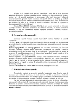 4
Actualul SCN caracterizează structura economică a unei ţări pe baza fluxurilor
exprimate în termeni monetari, asigurând norme metodologice internaţionale cu caracter
unitar, care să permită calcularea şi compararea celor mai importanţi indicatori
macroeconomici.în prezent S.C.N. constituie principalul sistem de evidenţă şi analiză
macroeconomică utilizat în statistica internaţională de majoritatea ţărilor lumii, în special cele
cu economie de piaţă şi în calculele şi analizele economice efectuate de organismele
internaţionale (O.N.U., O.E.C.D. etc.).
Sistemul Contabilităţii Naţionale (S.C.N.) din ţara noastră reprezintă un sistem de
evidenţă valorică a fluxurilor economice, în expresie monetară, la nivelul economiei
naţionale. El are trei componente: sectorul agenţilor economici; conturile naţionale;
operaţiunile contabile.
B. Sectorul agenţilor economici
Cuprinde sectorul "firme", sectorul "gospodării", sectorul "public" şi sectorul
"străinătate".
Sectorul "firme" cuprinde toate subiectele economice (agenţi economici) care au ca trăsătură
principală faptul că produc bunuri destinate pieţei, iar scopul activităţii îl constituie obţinerea
de profit.
Sectorul "gospodării" sau "menaje private" este un sector consumator, în sensul că
utilizează veniturile obţinute pentru satisfacerea necesităţilor de consum. Veniturile
gospodăriilor provin de la firme şi de la sectorul public (guvernamental), ca urmare a
resurselor de muncă furnizate acestora de către sectorul "gospodării" sau din transferuri de la
alte sectoare (pensii, burse, ajutoare etc.).
Sectorul "public" sau "guvernamental" reuneşte toate subiectele economice (instituţiile
publice) care produc bunuri publice (colective) pentru populaţie, fără a primi echivalentul
valoric. Aici se cuprind, în general, serviciile publice (sănătate, învăţământ, apărare etc.).
Sectorul public se separă în: unităţi de asigurări sociale şi organisme ale administraţiei
(centrale şi locale).
Sectorul "străinătate" sau "restul lumii" evidenţiază tranzacţiile cu alte ţări.
C. Sistemul conturilor naţionale
Reprezintă o machetă a economiei naţionale, înregistrând toate fluxurile reale şi
monetare din sistemul economic, în mod coerent, corelat şi echilibrat. Conturile
macroeconomice sunt rezultatul unor multiple agregări şi sintetizări ale informaţiilor cuprinse
în conturile alcătuite pe subiecte economice, sectoare economice şi ramuri de activitate.
Ele sunt utilizate pentru calcule macroeconomice şi pentru furnizarea informaţiilor
necesare privind: producţia de bunuri pe economia naţională, structura şi utilizarea acesteia,
formarea şi repartiţia veniturilor în societate, utilizarea veniturilor societăţii etc. Pentru
analiza acestor aspecte esenţiale ale vieţii economice din societate se alcătuiesc următoarele
conturi naţionale:
 