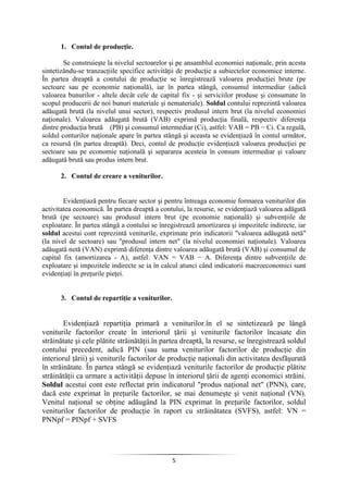 5
1. Contul de producţie.
Se construieşte la nivelul sectoarelor şi pe ansamblul economiei naţionale, prin acesta
sintetizându-se tranzacţiile specifice activităţii de producţie a subiectelor economice interne.
În partea dreaptă a contului de producţie se înregistrează valoarea producţiei brute (pe
sectoare sau pe economie naţională), iar în partea stângă, consumul intermediar (adică
valoarea bunurilor - altele decât cele de capital fix - şi serviciilor produse şi consumate în
scopul producerii de noi bunuri materiale şi nemateriale). Soldul contului reprezintă valoarea
adăugată brută (la nivelul unui sector), respectiv produsul intern brut (la nivelul economiei
naţionale). Valoarea adăugată brută (VAB) exprimă producţia finală, respectiv diferenţa
dintre producţia brută (PB) şi consumul intermediar (Ci), astfel: VAB = PB − Ci. Ca regulă,
soldul conturilor naţionale apare în partea stângă şi aceasta se evidenţiază în contul următor,
ca resursă (în partea dreaptă). Deci, contul de producţie evidenţiază valoarea producţiei pe
sectoare sau pe economie naţională şi separarea acesteia în consum intermediar şi valoare
adăugată brută sau produs intern brut.
2. Contul de creare a veniturilor.
Evidenţiază pentru fiecare sector şi pentru întreaga economie formarea veniturilor din
activitatea economică. În partea dreaptă a contului, la resurse, se evidenţiază valoarea adăgată
brută (pe sectoare) sau produsul intern brut (pe economie naţională) şi subvenţiile de
exploatare. În partea stângă a contului se înregistrează amortizarea şi impozitele indirecte, iar
soldul acestui cont reprezintă veniturile, exprimate prin indicatorii "valoarea adăugată netă"
(la nivel de sectoare) sau "produsul intern net" (la nivelul economiei naţionale). Valoarea
adăugată netă (VAN) exprimă diferenţa dintre valoarea adăugată brută (VAB) şi consumul de
capital fix (amortizarea - A), astfel: VAN = VAB − A. Diferenţa dintre subvenţiile de
exploatare şi impozitele indirecte se ia în calcul atunci când indicatorii macroeconomici sunt
evidenţiaţi în preţurile pieţei.
3. Contul de repartiţie a veniturilor.
Evidenţiază repartiţia primară a veniturilor.în el se sintetizează pe lângă
veniturile factorilor create în interiorul ţării şi veniturile factorilor încasate din
străinătate şi cele plătite străinătăţii.în partea dreaptă, la resurse, se înregistrează soldul
contului precedent, adică PIN (sau suma veniturilor factorilor de producţie din
interiorul ţării) şi veniturile factorilor de producţie naţionali din activitatea desfăşurată
în străinătate. În partea stângă se evidenţiază veniturile factorilor de producţie plătite
străinătăţii ca urmare a activităţii depuse în interiorul ţării de agenţi economici străini.
Soldul acestui cont este reflectat prin indicatorul "produs naţional net" (PNN), care,
dacă este exprimat în preţurile factorilor, se mai denumeşte şi venit naţional (VN).
Venitul naţional se obţine adăugând la PIN exprimat în preţurile factorilor, soldul
veniturilor factorilor de producţie în raport cu străinătatea (SVFS), astfel: VN =
PNNpf = PINpf + SVFS
 