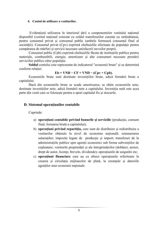 6
4. Contul de utilizare a veniturilor.
Evidenţiază utilizarea în interiorul ţării a componentelor venitului naţional
disponibil (venitul naţional corectat cu soldul transferurilor curente cu străinătatea),
pentru consumul privat şi consumul public (ambele formează consumul final al
societăţii). Consumul privat (Cpv) exprimă cheltuielile efectuate de populaţie pentru
cumpărarea de mărfuri şi servicii necesare satisfacerii nevoilor proprii.
Consumul public (Cpb) exprimă cheltuielile făcute de instituţiile publice pentru
materiale, combustibili, energie, amortizare şi alte consumuri necesare prestării
serviciilor publice către populaţie.
Soldul contului este reprezentat de indicatorul "economii brute" şi se determină
conform relaţiei:
Eb = VND − CF = VND − (Cpv + Cpb).
Economiile brute sunt destinate investiţiilor brute, adică formării brute a
capitalului.
Dacă din economiile brute se scade amortizarea, se obţin economiile nete,
destinate investiţiilor nete, adică formării nete a capitalului. Investiţia netă este acea
parte din venit care se foloseşte pentru a spori capitalul fix şi stocurile.
D. Sistemul operaţiunilor contabile
Cuprinde:
a) operaţiuni contabile privind bunurile şi serviciile (producţie, consum
final, formarea brută a capitalului);
b) operaţiuni privind repartiţia, care sunt de distribuire şi redistribuire a
veniturilor obţinute la nivel de economie naţională: remunerarea
salariaţilor; impozite legate de producţie şi import; transferuri de la
administraţiile publice spre agenţii economici sub forma subvenţiilor de
exploatare; veniturile proprietăţii şi ale întreprinderilor (dobânzi, arenzi,
drept de autor, licenţe, brevete, dividende); operaţiunile de asigurări etc;
c) operaţiuni financiare care au ca obiect operaţiunile referitoare la
crearea şi circulaţia mijloacelor de plată, la creanţele şi datoriile
agenţilor unei economii naţionale.
 