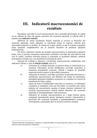 7
III. Indicatorii macroeconomici de
rezultate
Rezultatele activităţii la nivel macroeconomic într-o perioadă determinată, de regulă
un an, obţinute de către toţi agenţii economici din economia naţională, se reflectă cifric şi
antitativ prin indicatori sintetici.
Indiferent de natura rezultatelor (bunuri materiale şi servicii) şi fluxurilor din
economia naţională, aceşti indicatori se calculează numai în expresie valorică, prin
intermediul preţurilor şi tarifelor. În funcţie de scopul urmărit, ei pot fi evaluaţi la preţurile
pieţei (preţurile cumpărătorilor) sau la preţurile factorilor de producţie (preţurile
producătorilor).
De obicei, indicatorii sintetici de rezultate macroeconomice se determină la preţurile
pieţei, ceea ce permite cunoaşterea dimensiunii rezultatelor activităţii din intervalul de timp
avut în vedere, corelarea resurselor alocate şi consumate cu rezultatele obţinute, studierea
principalelor corelaţii care s-au manifestat în perioada de calcul. 3
Sistemul de evidenţă şi măsurare a rezultatelor macroeconomice îndeplineşte, prin
indicatorii utilizaţi, o serie de funcţii esenţiale cum ar fi:
a) instrument de evidenţă statistică, cu ajutorul căruia se sintetizează şi se
corelează informaţiile privind desfăşurarea activităţii economice şi
măsurarea potenţialului economic, oferind o imagine de ansamblu
asupra procesului creşterii şi dezvoltării economice;
b) instrument de analiză a activităţii economice în perioada anterioară şi a
echilibrului macroeconomic sub diferitele sale forme de manifestare,
permiţând înţelegerea legităţilor economice şi a modului lor concret de
manifestare în timp şi spaţiu;
c) suport de bază al fundamentării deciziilor în economie, al influenţării
corelaţiilor şi tendinţelor celor mai favorabile, al corectării unor efecte
nedorite ale mecanismului spontan al pieţei, deoarece indicatorii de
rezultate macroeconomice reflectă tabloul fluxurilor din economia
naţională, al interdependenţeor vieţii economice;
d) indicatorii de rezultate macroeconomice au o largă utilizare pentru
comparaţii internaţionale, pentru înţelegerea corectă a fenomenelor şi
proceselor din economia mondială, a interdependenţelor economice
internaţionale, a participării ţării la circuitul economic mondial.
3
Preţurile factorilor de producţie, comparativ cu preţurile pieţei, nu includ impozitele indirecte nete (impozitele
indirecte minus subvenţiile de exploatare).
 