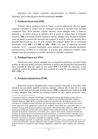 8
Indicatorii care reflectă rezultatele macroeconomice în Sistemul Conturilor
Naţionale
4
pot fi calculaţi prin una din următoarele metode:
1. Produsul intern brut (PIB)
Reflectă, valoric, producţia finală de bunuri şi servicii obţinute de către toţi agenţii
economici (autohtoni şi străini) care îşi desfăşoară activitatea în interiorul ţării, destinate
consumului final. Acest indicator exprimă mărimea valorii adăugate brute 5
a bunurilor
materiale şi serviciilor produse în interiorul ţării şi ajunse în stadiul final al circuitului
economic. PIB se determină fie prin însumarea valorilor adăugate brute ale tuturor bunurilor
create de agenţii economici din interiorul ţării (agregate la nivel de sector sau ramură), într-o
perioadă determinată (un an), fie prin scăderea din produsul global brut a consumului
intermediar, astfel: PIB = Σ VABi sau PIB = PGB − Ci, unde "i" reprezintă sectoarele
economiei, iar Ci - consumul intermediar. Acest indicator este baza măsurării rezultatelor
macroeconomice în SCN şi se calculează, în practică, prin combinarea metodei valorii
adăugate (metoda de producţie) cu metoda repartiţiei (a însumării veniturilor).
2. Produsul intern net (PIN)
Sintetizează suma valorilor adăugate nete ale bunurilor materiale şi serviciilor finale
produse de către toţi agenţii economici (autohtoni şi străini) care acţionează în interiorul ţării,
într-o perioadă de timp (de regulă un an), astfel: PIN = Σ VANi. De asemenea, se mai
calculează scăzând din produsul intern brut consumul de capital fix, amortizarea (A), astfel:
PIN = PIB − A.
3. Produsul naţional brut (PNB)
Reprezintă valoarea adăugată brută a tuturor bunurilor materiale şi serviciilor finale
provenite din activităţile agenţilor economici naţionali, obţinute atât în ţară cât şi în afara
acesteia, în decursul unei perioade de timp (un an). PNB se determină prin scăderea din PIB
a valorii adăugate brute realizate pe teritoriul naţional de către agenţii economici străini
4
Sub aspectul teoriei şi concepţiei metodologice se disting două sisteme metodologice pe baza cărora se
calculează şi se măsoară rezultatele macroeconomice: Sistemul Conturilor Naţionale (SCN) şi Sistemul
Producţiei Materiale (SPM). SCN se fundandamentează pe teoria factorilor de producţie, potrivit căreia
participanţii la multiplele activităţi economice sunt recompensaţi în raport cu serviciile aduse (munca prin
salarii; natura prin rentă; capitalul prin profit sau prin dobândă). Acest sistem este caracteristic ţărilor cu
economie de piaţă, fiind utilizat şi în statistica organismelor internaţionale (ONU, OECD etc.). SPM are ca bază
teoria muncii productive, potrivit căreia munca depusă în sfera producţiei materiale, inclusiv în sectorul
serviciilor de producţie, creează bunuri economice, deci şi venituri. Acest sistem, caracteristic fostelor ţări
socialiste, pe măsura trecerii lor la economia de piaţă, este înlocuit cu sistemul conturilor naţionale, care se
generalizează treptat. Ambele sisteme de măsurare a rezultatelor macroeconomice urmăresc ierarhizarea
proceselor economice şi măsurarea rezultatelor prin indicatori sintetici.
5
Valoarea adăugată reprezintă, în contabilitatea naţională, diferenţa dintre valoarea producţiei unei firme şi cea
a consumului intermediar. Valoarea adăugată a tuturor agenţilor economici la nivel microeconomic determină
produsul naţional. La nivelul unei firme, valoarea adăugată se compune din: salarii, impozite, taxe, amortizare,
profit.
 