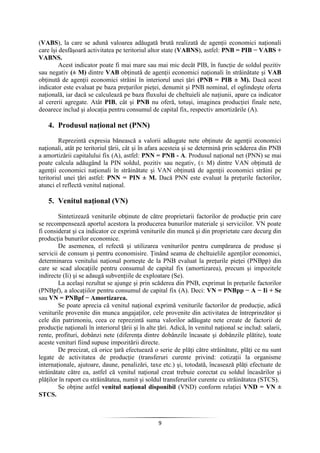 9
(VABS), la care se adună valoarea adăugată brută realizată de agenţii economici naţionali
care îşi desfăşoară activitatea pe teritoriul altor state (VABNS), astfel: PNB = PIB − VABS +
VABNS.
Acest indicator poate fi mai mare sau mai mic decât PIB, în funcţie de soldul pozitiv
sau negativ (± M) dintre VAB obţinută de agenţii economici naţionali în străinătate şi VAB
obţinută de agenţii economici străini în interiorul unei ţări (PNB = PIB ± M). Dacă acest
indicator este evaluat pe baza preţurilor pieţei, denumit şi PNB nominal, el oglindeşte oferta
naţională, iar dacă se calculează pe baza fluxului de cheltuieli ale naţiunii, apare ca indicator
al cererii agregate. Atât PIB, cât şi PNB nu oferă, totuşi, imaginea producţiei finale nete,
deoarece includ şi alocaţia pentru consumul de capital fix, respectiv amortizările (A).
4. Produsul naţional net (PNN)
Reprezintă expresia bănească a valorii adăugate nete obţinute de agenţii economici
naţionali, atât pe teritoriul ţării, cât şi în afara acesteia şi se determină prin scăderea din PNB
a amortizării capitalului fix (A), astfel: PNN = PNB - A. Produsul naţional net (PNN) se mai
poate calcula adăugând la PIN soldul, pozitiv sau negativ, (± M) dintre VAN obţinută de
agenţii economici naţionali în străinătate şi VAN obţinută de agenţii economici străini pe
teritoriul unei ţări astfel: PNN = PIN ± M. Dacă PNN este evaluat la preţurile factorilor,
atunci el reflectă venitul naţional.
5. Venitul naţional (VN)
Sintetizează veniturile obţinute de către proprietarii factorilor de producţie prin care
se recompensează aportul acestora la producerea bunurilor materiale şi serviciilor. VN poate
fi considerat şi ca indicator ce exprimă veniturile din muncă şi din proprietate care decurg din
producţia bunurilor economice.
De asemenea, el refectă şi utilizarea veniturilor pentru cumpărarea de produse şi
servicii de consum şi pentru economisire. Ţinând seama de cheltuielile agenţilor economici,
determinarea venitului naţional porneşte de la PNB evaluat la preţurile pieţei (PNBpp) din
care se scad alocaţiile pentru consumul de capital fix (amortizarea), precum şi impozitele
indirecte (Ii) şi se adaugă subvenţiile de exploatare (Se).
La acelaşi rezultat se ajunge şi prin scăderea din PNB, exprimat în preţurile factorilor
(PNBpf), a alocaţiilor pentru consumul de capital fix (A). Deci: VN = PNBpp − A − Ii + Se
sau VN = PNBpf − Amortizarea.
Se poate aprecia că venitul naţional exprimă veniturile factorilor de producţie, adică
veniturile provenite din munca angajaţilor, cele provenite din activitatea de întreprinzător şi
cele din patrimoniu, ceea ce reprezintă suma valorilor adăugate nete create de factorii de
producţie naţionali în interiorul ţării şi în alte ţări. Adică, în venitul naţional se includ: salarii,
rente, profituri, dobânzi nete (diferenţa dintre dobânzile încasate şi dobânzile plătite), toate
aceste venituri fiind supuse impozitării directe.
De precizat, că orice ţară efectuează o serie de plăţi către străinătate, plăţi ce nu sunt
legate de activitatea de producţie (transferuri curente privind: cotizaţii la organisme
internaţionale, ajutoare, daune, penalizări, taxe etc.) şi, totodată, încasează plăţi efectuate de
străinătate către ea, astfel că venitul naţional creat trebuie corectat cu soldul încasărilor şi
plăţilor în raport cu străinătatea, numit şi soldul transferurilor curente cu străinătatea (STCS).
Se obţine astfel venitul naţional disponibil (VND) conform relaţiei VND = VN ±
STCS.
 