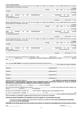 2
Prezint următoarea situaţie:
1. a) Sunt absolvent(ă) a(l) (Univ., A.S.E., Inst. Pol., IP-3 ani, Colegiu, Şc. de maiştri, Şc. postliceală, Lic. ped.) (studiile relevante pentru ocuparea
postului didactic prin prelungirea contractului )__________________________________________________________________________________
_______________________________________________________________________________________________________________ Facultatea
_______________________________________________________________ promoţia _______ (zi/if, seral, f.r., id), specializarea
principală________________________________________________________________________________________________________________
______________________________________________________________________________________________________________, secundară
____________________________________________________________________________________________________________________, cu
media la examenul de stat (licenţă)/absolvire _______________; absolvent(ă) al (a) cursurilor
postuniversitare_____________________________________________________________________________,cu durata studiilor de ___________
ani, specializarea/domeniul_________________________________________________________________________________________________
________________________________________________________________________________________________________________________
__________________________________________________________________________________,promoţia _________ (zi/if, seral, f.r., ff., id).
b) Sunt absolvent(ă) a(l) (Univ., A.S.E., Inst. Pol., IP-3 ani, Colegiu, Şc. de maiştri, Şc. postliceală, Lic. ped.) (studiile relevante pentru ocuparea
postului didactic prin prelungirea contractului )__________________________________________________________________________________
_______________________________________________________________________________________________________________ Facultatea
_______________________________________________________________ promoţia _______ (zi/if, seral, f.r., id), specializarea
principală________________________________________________________________________________________________________________
______________________________________________________________________________________________________________, secundară
____________________________________________________________________________________________________________________, cu
media la examenul de stat (licenţă)/absolvire _______________; absolvent(ă) al (a) cursurilor
postuniversitare_____________________________________________________________________________,cu durata studiilor de ___________
ani, specializarea/domeniul_________________________________________________________________________________________________
________________________________________________________________________________________________________________________
__________________________________________________________________________________,promoţia _________ (zi/if, seral, f.r., ff., id).
c) Sunt absolvent(ă) a(l) (Univ., A.S.E., Inst. Pol., IP-3 ani, Colegiu, Şc. de maiştri, Şc. postliceală, Lic. ped.) (studiile relevante pentru ocuparea
postului didactic prin prelungirea contractului)__________________________________________________________________________________
_______________________________________________________________________________________________________________ Facultatea
_______________________________________________________________ promoţia _______ (zi/if, seral, f.r., id), specializarea
principală________________________________________________________________________________________________________________
______________________________________________________________________________________________________________, secundară
____________________________________________________________________________________________________________________, cu
media la examenul de stat (licenţă)/absolvire _______________; absolvent(ă) al (a) cursurilor
postuniversitare_____________________________________________________________________________,cu durata studiilor de ___________
ani, specializarea/domeniul_________________________________________________________________________________________________
________________________________________________________________________________________________________________________
__________________________________________________________________________________, promoţia _________ (zi/if, seral, f.r., ff., id).
2. La data depunerii dosarului am definitivatul în învăţământ cu media _____________, obţinut în anul __________, gradul didactic II cu media
_____________, obţinut în anul __________, gradul didactic I (doctorat echivalat cu gradul didactic I) cu media _____________, obţinut în
anul __________ .
3. În anul şcolar 2017-2018 sunt încadrat(ă) pe perioadă determinată pe/la postul/catedra de__________________________________________
______________________________________________________________________________________ de la următoarele unităţi de învăţământ:
1. _____________________________________________________________________________________________________________________
localitatea________________________________________________________________ judeţul(sectorul)__________________________________
2. _____________________________________________________________________________________________________________________
localitatea________________________________________________________________ judeţul(sectorul)__________________________________
3. _____________________________________________________________________________________________________________________
localitatea________________________________________________________________ judeţul(sectorul)__________________________________
4. _____________________________________________________________________________________________________________________
localitatea________________________________________________________________ judeţul(sectorul)__________________________________
obţinând la sfârşitulanului şcolar calificativul _________________________________________ şi AM / NU AM recomandarea Consiliului de
Administraţie al unităţii/unităţilor respective pentru prelungirea duratei contractului individual de muncă pe perioadă
determinată în aceeaşi unitate de învăţământ/aceleaşi unităţi de învăţământ.
4. La 1 septembrie 2017 am avut _________ ani întregi __________ vechime în învăţământ.
5. Am întrerupt activitatea în învăţământ pentru motivul _____________________________, cu (fără) acordul Inspectorului Şcolar Judeţean, prin
decizia nr. ____________, conform art. ___________ din Codul Muncii.
6. Sunt/nu sunt unic întreținător de familie. Am ______ copii în întreţinere. Soţul/soţia este/nu este angajat(ă) în muncă.
7. Prezint avizul/adeverinţa medical(ă) nr. _____________________, din data ________________________________________, emis
de__________________________________________________ ________________________________, din care rezultă că sunt apt(ă) pentru a
preda în învăţământ şi că îndeplinesc condiţiile prevăzute de lege pentru a fi încadrat(ă) în învăţământ.
8. Declar pe propria răspundere că în perioada în care sunt angajat nu voi primi ajutor de şomaj.
(*) Acest tip de cerere se completează de cadrele didactice angajate pe perioadă determinată care se încadrează în prevederile
art. 81 sau art. 85 din Metodologie.
RĂSPUND de exactitatea datelorînscriseîn această cerere şi declar că voi suportaconsecinţele dacăam comunicat date eronat e.
Data ____________________ Semnătura____________
 