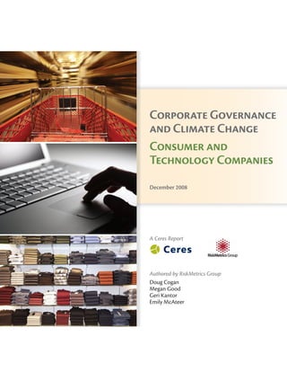 Corporate Governance
and Climate Change
Consumer and
Technology Companies
December 2008
Ceres
99 Chauncy Street
Boston, MA 02111
T: 617-247-0700
F: 617-267-5400
www.ceres.org
©2008 Ceres
A Ceres Report
Authored by RiskMetrics Group
Doug Cogan
Megan Good
Geri Kantor
Emily McAteer
 