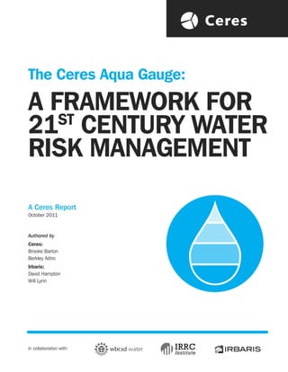 The Ceres Aqua Gauge:
A FRAMEWORK FOR
   ST
21 CENTURY WATER
RISK MANAGEMENT

A Ceres Report
October 2011



Authored by
Ceres:
Brooke Barton
Berkley Adrio
Irbaris:
David Hampton
Will Lynn




In collaboration with:
 