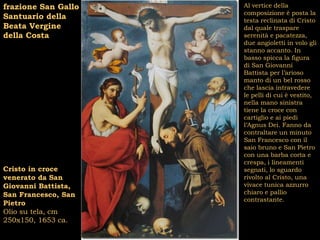 frazione San Gallo   Al vertice della
                     composizione è posta la
Santuario della      testa reclinata di Cristo
Beata Vergine        dal quale traspare
della Costa          serenità e pacatezza,
                     due angioletti in volo gli
                     stanno accanto. In
                     basso spicca la figura
                     di San Giovanni
                     Battista per l’arioso
                     manto di un bel rosso
                     che lascia intravedere
                     le pelli di cui è vestito,
                     nella mano sinistra
                     tiene la croce con
                     cartiglio e ai piedi
                     l’Agnus Dei. Fanno da
                     contraltare un minuto
                     San Francesco con il
                     saio bruno e San Pietro
                     con una barba corta e
                     crespa, i lineamenti
Cristo in croce      segnati, lo sguardo
venerato da San      rivolto al Cristo, una
Giovanni Battista,   vivace tunica azzurro
San Francesco, San   chiaro e pallio
                     contrastante.
Pietro
Olio su tela, cm
250x150, 1653 ca.
 