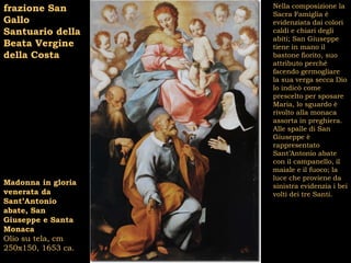 frazione San        Nella composizione la
                    Sacra Famiglia è
Gallo               evidenziata dai colori
Santuario della     caldi e chiari degli
                    abiti; San Giuseppe
Beata Vergine       tiene in mano il
della Costa         bastone fiorito, suo
                    attributo perché
                    facendo germogliare
                    la sua verga secca Dio
                    lo indicò come
                    prescelto per sposare
                    Maria, lo sguardo è
                    rivolto alla monaca
                    assorta in preghiera.
                    Alle spalle di San
                    Giuseppe è
                    rappresentato
                    Sant’Antonio abate
                    con il campanello, il
                    maiale e il fuoco; la
                    luce che proviene da
Madonna in gloria   sinistra evidenzia i bei
venerata da         volti dei tre Santi.
Sant’Antonio
abate, San
Giuseppe e Santa
Monaca
Olio su tela, cm
250x150, 1653 ca.
 