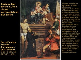 Il dipinto si articola su
frazione San       due registri, in quello
Pietro d’Orzio     inferiore sono
                   rappresentati San Nicola
chiesa             da Tolentino con l’abito
parrocchiale di    nero dei frati agostiniani
                   e un sole rosso in mezzo
San Pietro         al petto e San Rocco, con
                   lo sguardo rivolto verso
                   l’alto, che sembra entrare
                   di gran fretta nella scena.
                   Alle sue spalle
                   Sant’Alessandro vestito
                   da soldato con colori
                   contrastanti e San
                   Sebastiano dai tratti
                   anatomici imprecisi. Lo
                   sguardo corre sulla Sacra
                   Famiglia, rappresentata
                   in secondo piano, per
                   l’effetto prospettico
                   dell’architettura e perché
                   il Ceresa mette in luce il
Sacra Famiglia     volto giovane e dolce di
con San            Maria, quello anziano e
Giovannino e       pensoso di Giuseppe e il
                   Bambino che accoglie i
quattro Santi      frutti che San
Olio su tela, cm   Giovannino gli dona.
207x131, 1631
 