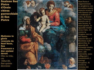 frazione San    Sant’Anna è
Pietro          rappresentata
                in preghiera con
d’Orzio         un arioso manto
chiesa          arancio scuro, il
                velo bianco che
parrocchiale    le evidenzia il
di San          volto; di fronte
                San Francesco
Pietro          minuto con il
                saio bruno, le
                mani giunte, lo
                sguardo rivolto
                verso l’alto. Al
                centro la
                Vergine con un
Madonna in      bel manto
gloria          azzurro-blu e il
venerata da     Bambino sulle
Sant’Anna,      ginocchia, lo
                sguardo di
San
                entrambi rivolto
Francesco e     verso il basso
due anziani     dove, alle
devoti          estremità, sono
Olio su tela,   raffigurati i
cm              committenti, i
160x130,        coniugi
                Giupponi. Al
fine quinto
                centro lo
decennio        stemma dei
                donatori.
 