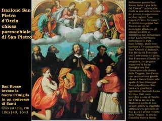 Bellissimo questo San
                   Rocco, forse il più bello
                   del Ceresa”. La tela, che
frazione San       rivela la maturità artistica
                   del pittore, è organizzata
Pietro             su due registri “uno
d’Orzio            celeste e l’altro terrestre”.
                   Al centro campeggia San
chiesa             Rocco con un bel
                   panneggio albicocca, gli
parrocchiale       stanno accanto in
                   simmetria San Sebastiano
di San Pietro      e San Carlo Borromeo
                   dietro quattro frati:
                   Sant’Antonio abate con
                   bastone a T e campanella,
                   Sant’Antonio di Padova?,
                   San Nicola da Tolentino
                   con il sole rosso sul petto,
                   San Francesco d’Assisi in
                   preghiera. Nel registro
                   superiore la Sacra
                   Famiglia con San
                   Giovannino alla destra
                   della Vergine, San Pietro
                   con in mano una grande
                   chiave e Santa Lucia, alle
                   spalle di San Giuseppe
                   Santa Apollonia e San
San Rocco          Luca che guarda lo
invoca la          spettatore. Secondo Luisa
                   Verteva, San Luca
Sacra Famiglia     potrebbe essere il ritratto
in un consesso     del Ceresa stesso e la
di Santi           Madonna quello di sua
                   moglie, infatti la leggenda
Olio su tela, cm   attribuisce al pennello di
186x140, 1643      San Luca il primo ritratto
                   della Vergine. In alto la
                   Colomba Spirito Santo.
 