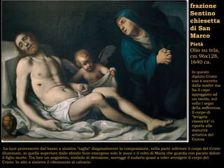 frazione
                                                                                                         Sentino
                                                                                                         chiesetta
                                                                                                         di San
                                                                                                         Marco
                                                                                                         Pietà
                                                                                                         Olio su tela,
                                                                                                         cm 96x128,
                                                                                                         1640 ca.
                                                                                                          In questo
                                                                                                          dipinto Cristo
                                                                                                          non è sorretto
                                                                                                          dalla madre ma
                                                                                                          ha il capo
                                                                                                          appoggiato ad
                                                                                                          un tavolo, sul
                                                                                                          volto i segni
                                                                                                          della sofferenza.
                                                                                                          Il corpo di
                                                                                                          “levigata
                                                                                                          classicità” ci
                                                                                                          riporta alla
                                                                                                          maturità
                                                                                                          artistica del
                                                                                                          Ceresa.

 La luce proveniente dal basso a sinistra “taglia” diagonalmente la composizione, nella parte inferiore il corpo del Cristo
illuminato, in quella superiore dallo sfondo buio emergono solo le mani e il volto di Maria che guarda con pacato dolore
il figlio morto. Tra loro un angioletto, simbolo di devozione, sorregge il sudario quasi a voler avvolgere il corpo del
Cristo. In alto a sinistra il riferimento al calvario.
 