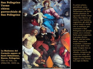 San Pellegrino
Terme               In primo piano,
                    genuflessi, sono
chiesa              rappresentati San
parrocchiale di     Sebastiano con forte
                    risalto plastico, lo
San Pellegrino      sguardo rivolto verso
                    l’alto; San Rocco, al
                    centro, con bastone,
                    cagnolino, gli abiti di
                    colore rosso e verde
                    che si esaltano per
                    contrasto e San
                    Pellegrino con piviale
                    rosso, oro e cremisi.
                    Nella parte superiore
                    il gruppo divino:
                    Maria, dal bel volto
                    ovale, mostra lo
                    scapolare. L’azzurro
                    e il rosa delle vesti
                    della Vergine ben si
La Madonna del      intonano con lo
                    sfondo, ricoperto da
Carmelo appare ai   vaporose nubi, nel
Santi Sebastiano,   quale due angioletti
Rocco, Pellegrino   reggono una corona
Olio su tela, cm    sul capo di Maria.
250x140, 1653 ca.
 