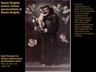 Santa Brigida
                     Il Santo è
antica chiesa        rappresentato in
parrocchiale di      piedi, circondato da
                     sette teste cherubiche
Santa Brigida        “le due in basso
                     aggiunte in un
                     secondo momento”.
                     Nelle mani regge il
                     libro che preme
                     contro l’anca perché
                     faccia d’appoggio a
                     Gesù Bambino che,
                     viso contro viso,
                     abbraccia con amore
                     il Santo.




Sant’Antonio di
Padova abbracciato
dal Bambino Gesù
Olio su tela, cm
180x130
 