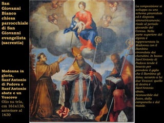 San
                La composizione si
Giovanni        sviluppa su uno
Bianco          schema piramidale
                ed è disposta
chiesa          simmetricamente;
parrocchiale    risale al periodo
di San          giovanile del
                Ceresa. Nella
Giovanni        parte superiore del
evangelista     dipinto è
(sacrestia)     rappresentata la
                Madonna con il
                Bambino
                circondata dai
                cherubini. In basso
                Sant’Antonio di
                Padova tende il
                braccio per
Madonna in      prendere il giglio
                che il Bambino gli
gloria,         dona; accanto a lui
Sant'Antonio    due Vescovi: quello
di Padova e     di destra è
Sant'Antonio    Sant’Antonio
                abate,
abate e un      riconoscibile dal
Vescovo         fuoco, dalla
Olio su tela,   campanella e dal
cm 161x138,     maiale.
anteriore al
1630
 