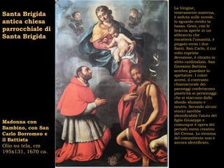 La Vergine,
Santa Brigida       teneramente materna,
                    è seduta sulle nuvole,
antica chiesa       lo sguardo rivolto in
                    basso. Gesù, con le
parrocchiale di     braccia aperte in un
Santa Brigida       abbraccio che
                    riscatterà l’umanità, è
                    piegato verso i due
                    Santi. San Carlo, il cui
                    volto esprime
                    devozione, è ritratto in
                    abito cardinalizio. San
                    Giovanni Battista
                    sembra guardare lo
                    spettatore. I colori
                    accesi, il contrasto
                    chiaroscurale dei
                    panneggi conferiscono
                    plasticità ai personaggi
                    che si staccano dallo
                    sfondo sfumato e
                    neutro. Secondo alcuni
                    storici sarebbe
                    identificabile l’aiuto del
                    figlio Giuseppe e
Madonna con         comunque è opera del
Bambino, con San    periodo meno creativo
Carlo Borromeo e    del Ceresa. Lo stemma
                    del committente non è
il Battista         ancora identificato.
Olio su tela, cm
195x131, 1670 ca.
 