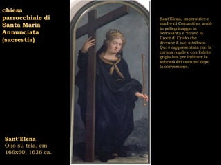 chiesa
parrocchiale di    Sant’Elena, imperatrice e
                   madre di Costantino, andò
Santa Maria        in pellegrinaggio in
Annunciata         Terrasanta e ritrovò la
                   Croce di Cristo che
(sacrestia)        divenne il suo attributo.
                   Qui è rappresentata con la
                   corona regale e con l’abito
                   grigio-blu per indicare la
                   sobrietà dei costumi dopo
                   la conversione.




Sant’Elena
Olio su tela, cm
166x60, 1636 ca.
 