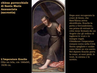 chiesa parrocchiale
di Santa Maria
Annunciata
(sacrestia)
                           Dopo aver recuperato la
                           croce di Gesù, che
                           Sant’Elena aveva
                           identificata, Eraclio la
                           porta a Gerusalemme,
                           ma prima di entrare in
                           città viene fermato da un
                           Angelo che gli ordina di
                           togliersi le vesti e le
                           insegne regali.
                           Ubbidiente l’imperatore
                           romano entra nella Città
                           Santa spogliato e scalzo
                           come Gesù ne era uscito.
                           Nel dipinto Eraclio porta
                           la croce, ai suoi piedi, le
                           vesti, la corona e lo
L’Imperatore Eraclio       scettro.
Olio su tela, cm 166x60,
1636 ca.
 