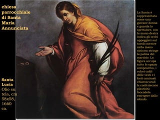 chiesa
parrocchiale   La Santa è
               rappresentata
di Santa       come una
Maria          giovane donna
               e guarda lo
Annunciata     spettatore, con
               la mano destra
               indica gli occhi
               appoggiati sul
               tavolo mentre
               nella mano
               sinistra stringe
               la palma del
               martirio. La
               figura occupa
               tutto lo spazio
               compositivo, i
               colori caldi
               delle vesti e i
               forti contrasti
Santa          chiaroscurali
Lucia          le conferiscono
Olio su        plasticità
               facendola
tela, cm       emergere dallo
58x58,         sfondo.
1660
ca.
 