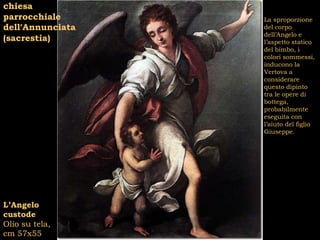 chiesa
parrocchiale      La sproporzione
dell’Annunciata   del corpo
                  dell’Angelo e
(sacrestia)       l’aspetto statico
                  del bimbo, i
                  colori sommessi,
                  inducono la
                  Vertova a
                  considerare
                  questo dipinto
                  tra le opere di
                  bottega,
                  probabilmente
                  eseguita con
                  l’aiuto del figlio
                  Giuseppe.




L’Angelo
custode
Olio su tela,
cm 57x55
 