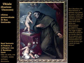 Ubiale
(frazione
                   Sia il Bambino che
 Clanezzo)         Sant’Antonio si
                   portano una mano
                   al cuore e l’altra ad
chiesa
                   indicare i fedeli che
parrocchiale       chiedono soccorso,
di San             il Santo guarda
                   fisso Gesù certo
Gottardo           della sua
                   intercessione.
                   “L’Angioletto
                   pensoso e corposo,
                   che regge il giglio
                   sedendo ai piedi di
                   un tavolo coperto
                   da un panno rosa-
                   violaceo, giustifica
                   l’ammirazione dei
                   vecchi scrittori per
Sant’Antonio       i putti di Carlo
di Padova a        Ceresa”.
colloquio con
il Bambino
Gesù
Olio su tela, cm
125x85, inizio
settimo
decennio
 