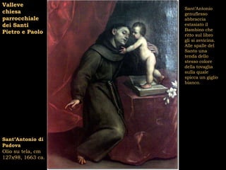 Valleve
                   Sant’Antonio
chiesa             genuflesso
parrocchiale       abbraccia
dei Santi          estasiato il
                   Bambino che
Pietro e Paolo     ritto sul libro
                   gli si avvicina.
                   Alle spalle del
                   Santo una
                   tenda dello
                   stesso colore
                   della tovaglia
                   sulla quale
                   spicca un giglio
                   bianco.




Sant’Antonio di
Padova
Olio su tela, cm
127x98, 1663 ca.
 