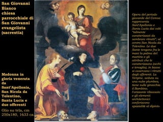 San Giovanni
Bianco
chiesa              Opera del periodo
parrocchiale di     giovanile del Ceresa
                    rappresenta
San Giovanni        Sant’Apollonia e
evangelista         Santa Lucia dai volti
(sacrestia)         “talmente
                    caratterizzati da
                    sembrare ritratti”; al
                    centro San Nicola da
                    Tolentino. Le due
                    Sante tengono fra le
                    mani la palma del
                    martirio e gli
                    attributi che le
                    caratterizzano (occhi
                    e tenaglia), in basso
                    si osservano i ritratti
Madonna in          degli offerenti. La
gloria venerata     Vergine, seduta su
                    una nube plumbea,
da                  tiene sulle ginocchia
Sant’Apollonia,     il Bambino;
San Nicola da       l’orizzonte ribassato
Tolentino,          e gli elementi
                    architettonici
Santa Lucia e
                    conferiscono
due offerenti       spazialità al dipinto.
Olio su tela, cm
250x180, 1633 ca.
 
