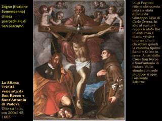 Luigi Pagnoni
Zogno (frazione   ritiene che questa
Somendenna)       pala sia stata
                  dipinta da
chiesa            Giuseppe, figlio di
parrocchiale di   Carlo Ceresa. In
San Giacomo       alto al centro è
                  rappresentato Dio
Maggiore          in abiti rosa e
                  manto verde e
                  intorno a Lui i
                  cherubini quindi
                  la colomba Spirito
                  Santo e Cristo in
                  croce. Ai lati della
                  Croce San Rocco
                  e Sant’Antonio di
                  Padova. Sullo
                  sfondo di nuvole
                  plumbee si apre
                  l’orizzonte
La SS.ma          azzurro.
Trinità
venerata da
San Rocco e
Sant’Antonio
di Padova
Olio su tela,
cm 200x145,
1665
 