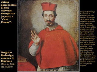 chiesa
parrocchiale
di San
Giovanni        Gregorio Barbarigo
evangelista     fu vescovo di
                Bergamo per sette
(esposto a      anni e il 10 ottobre
“Casa           1658 venne a San
                Giovanni Bianco in
Ceresa”)        visita pastorale,
                quindi è possibile
                che il Ceresa “abbia
                seguito non solo il
                prototipo usato da
                altri pittori” ma il
                ricordo che aveva
                del giovane vescovo.
                Gregorio Barbarigo
                è ritratto in piena
                luce con lo sguardo
                “più implorante che
                protettivo”, e la
                mano destra che
                benedice i suoi
Gregorio        fedeli; sul tavolo il
                libro della vita di
Barbarigo,      San Carlo Borromeo
vescovo di      suo grande modello.
                Lo sfondo alle sue
Bergamo         spalle è rischiarato
Olio su tela,   da una grande
                aureola.
cm 82x70
 