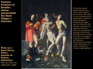 frazione
Fuipiano al
Brembo             E’ la prima opera
chiesa             datata del Ceresa; i
                   “due lucidi ritratti in
parrocchiale       primo piano“ denotano
dei Santi          la sua vocazione per la
Filippo e          ritrattistica. Il dipinto è
                   stato allungato e
Giacomo            allargato (in origine
                   era, cm 210x150). Da
                   sinistra a destra sono
                   rappresentati San
                   Rocco con il cagnolino e
                   la piaga sulla coscia,
                   San Pietro con le chiavi,
                   la Vergine che regge il
                   Cristo morto (rilettura
                   del Goltzius),
                   Sant’Antonio di Padova
                   e San Sebastiano; in
                   basso, al centro, lo
Pietà con i        stemma degli offerenti.
Santi Rocco,
Pietro,
Antonio di
Padova,
Sebastiano
Olio su tela, cm
280x195, 1628
 
