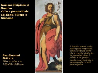 frazione Fuipiano al
Brembo
chiesa parrocchiale
dei Santi Filippo e
Giacomo




                       Il Battista sembra uscire
                       dallo spazio compositivo,
                       come si vede dal piede
                       che sporge dal piedistallo
 San Giovanni          in primissimo piano. È
 Battista              vestito di un grande
                       manto rosso che ricade in
 Olio su tela, cm      pesanti pieghe; ai suoi
 136x50, 1636 ca.      piedi l’agnello.
 