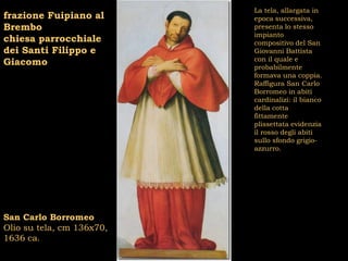 La tela, allargata in
frazione Fuipiano al       epoca successiva,
Brembo                     presenta lo stesso
                           impianto
chiesa parrocchiale        compositivo del San
dei Santi Filippo e        Giovanni Battista
                           con il quale e
Giacomo                    probabilmente
                           formava una coppia.
                           Raffigura San Carlo
                           Borromeo in abiti
                           cardinalizi: il bianco
                           della cotta
                           fittamente
                           plissettata evidenzia
                           il rosso degli abiti
                           sullo sfondo grigio-
                           azzurro.




San Carlo Borromeo
Olio su tela, cm 136x70,
1636 ca.
 