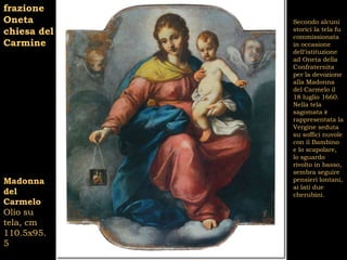 frazione
Oneta        Secondo alcuni
chiesa del   storici la tela fu
             commissionata
Carmine      in occasione
             dell’istituzione
             ad Oneta della
             Confraternita
             per la devozione
             alla Madonna
             del Carmelo il
             18 luglio 1660.
             Nella tela
             sagomata è
             rappresentata la
             Vergine seduta
             su soffici nuvole
             con il Bambino
             e lo scapolare,
             lo sguardo
             rivolto in basso,
             sembra seguire
Madonna      pensieri lontani,
             ai lati due
del          cherubini.
Carmelo
Olio su
tela, cm
110.5x95.
5
 