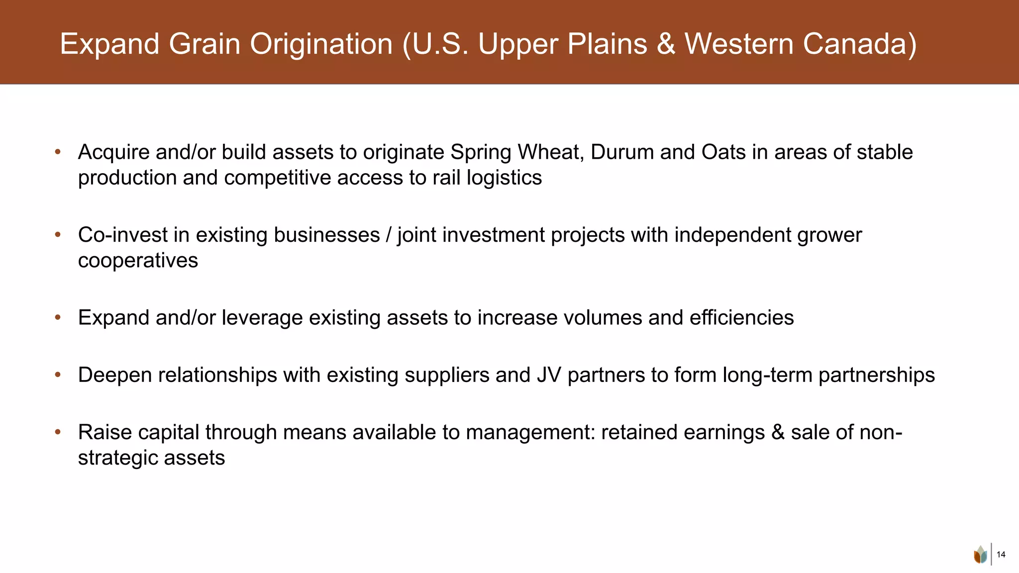 14
Expand Grain Origination (U.S. Upper Plains & Western Canada)
• Acquire and/or build assets to originate Spring Wheat, Durum and Oats in areas of stable
production and competitive access to rail logistics
• Co-invest in existing businesses / joint investment projects with independent grower
cooperatives
• Expand and/or leverage existing assets to increase volumes and efficiencies
• Deepen relationships with existing suppliers and JV partners to form long-term partnerships
• Raise capital through means available to management: retained earnings & sale of non-
strategic assets
 