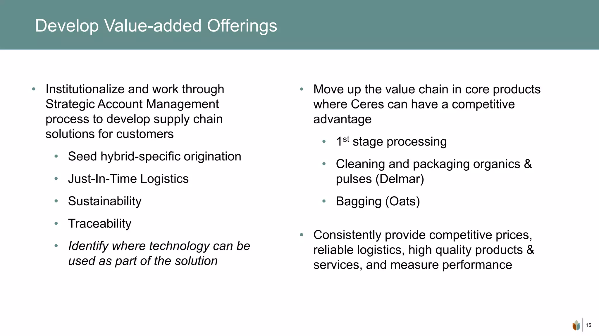 15
Develop Value-added Offerings
• Institutionalize and work through
Strategic Account Management
process to develop supply chain
solutions for customers
• Seed hybrid-specific origination
• Just-In-Time Logistics
• Sustainability
• Traceability
• Identify where technology can be
used as part of the solution
• Move up the value chain in core products
where Ceres can have a competitive
advantage
• 1st stage processing
• Cleaning and packaging organics &
pulses (Delmar)
• Bagging (Oats)
• Consistently provide competitive prices,
reliable logistics, high quality products &
services, and measure performance
 