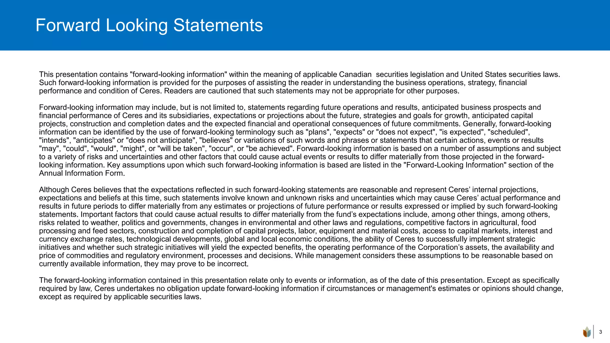 This presentation contains "forward-looking information" within the meaning of applicable Canadian securities legislation and United States securities laws.
Such forward-looking information is provided for the purposes of assisting the reader in understanding the business operations, strategy, financial
performance and condition of Ceres. Readers are cautioned that such statements may not be appropriate for other purposes.
Forward-looking information may include, but is not limited to, statements regarding future operations and results, anticipated business prospects and
financial performance of Ceres and its subsidiaries, expectations or projections about the future, strategies and goals for growth, anticipated capital
projects, construction and completion dates and the expected financial and operational consequences of future commitments. Generally, forward-looking
information can be identified by the use of forward-looking terminology such as "plans", "expects" or "does not expect", "is expected", "scheduled",
"intends", "anticipates" or "does not anticipate", "believes" or variations of such words and phrases or statements that certain actions, events or results
"may", "could", "would", "might", or "will be taken", "occur", or "be achieved". Forward-looking information is based on a number of assumptions and subject
to a variety of risks and uncertainties and other factors that could cause actual events or results to differ materially from those projected in the forward-
looking information. Key assumptions upon which such forward-looking information is based are listed in the "Forward-Looking Information" section of the
Annual Information Form.
Although Ceres believes that the expectations reflected in such forward-looking statements are reasonable and represent Ceres’ internal projections,
expectations and beliefs at this time, such statements involve known and unknown risks and uncertainties which may cause Ceres’ actual performance and
results in future periods to differ materially from any estimates or projections of future performance or results expressed or implied by such forward-looking
statements. Important factors that could cause actual results to differ materially from the fund’s expectations include, among other things, among others,
risks related to weather, politics and governments, changes in environmental and other laws and regulations, competitive factors in agricultural, food
processing and feed sectors, construction and completion of capital projects, labor, equipment and material costs, access to capital markets, interest and
currency exchange rates, technological developments, global and local economic conditions, the ability of Ceres to successfully implement strategic
initiatives and whether such strategic initiatives will yield the expected benefits, the operating performance of the Corporation’s assets, the availability and
price of commodities and regulatory environment, processes and decisions. While management considers these assumptions to be reasonable based on
currently available information, they may prove to be incorrect.
The forward-looking information contained in this presentation relate only to events or information, as of the date of this presentation. Except as specifically
required by law, Ceres undertakes no obligation update forward-looking information if circumstances or management's estimates or opinions should change,
except as required by applicable securities laws.
3
Forward Looking Statements
 