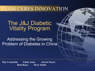 The J&J Diabetic Vitality Program Addressing the Growing Problem of Diabetes in China Ray Costantini  Emily Jantz  Jarrett Payne  Beth Roser  Drew Smith TEAM CERES INNOVATION 