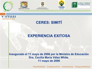Gobernación de Bolívar
CERES: SIMITÍ
EXPERIENCIA EXITOSA
Inaugurado el 11 mayo de 2006 por la Ministra de Educación
Dra. Cecilia María Vélez White.
11 mayo de 2006
Republica de Colombia
Ministerio de Educación Nacional
 